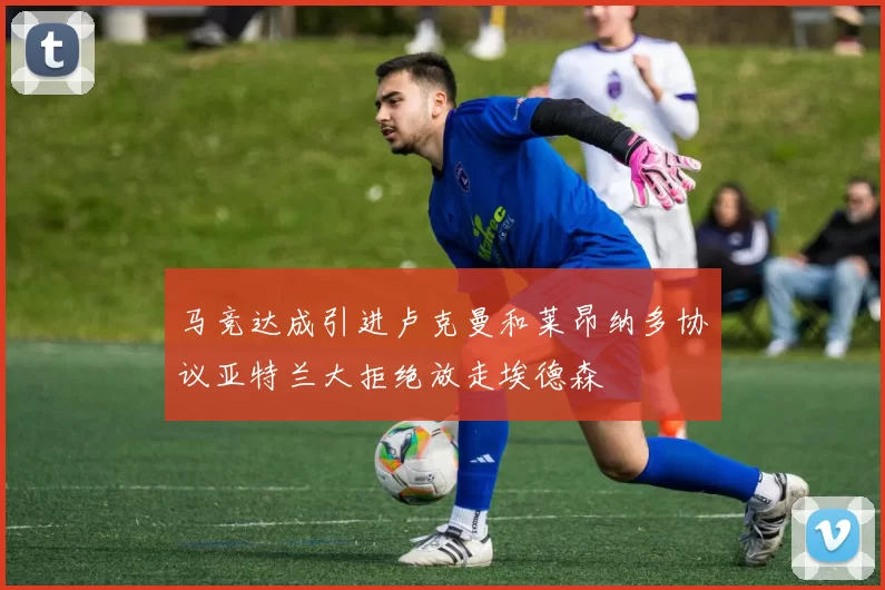 马竞达成引进卢克曼和莱昂纳多协议亚特兰大拒绝放走埃德森
