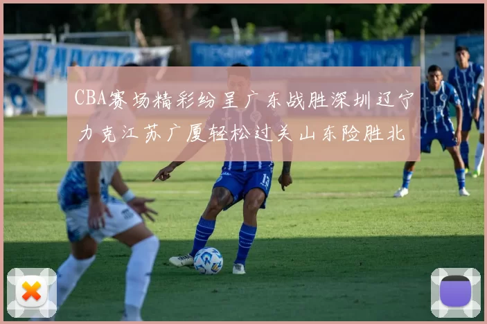 CBA赛场精彩纷呈广东战胜深圳辽宁力克江苏广厦轻松过关山东险胜北京