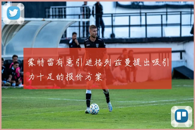 蒙特雷有意引进格列兹曼提出吸引力十足的报价方案