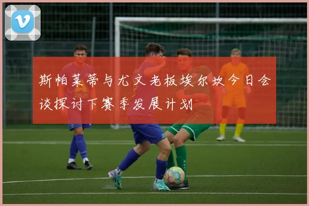 斯帕莱蒂与尤文老板埃尔坎今日会谈探讨下赛季发展计划