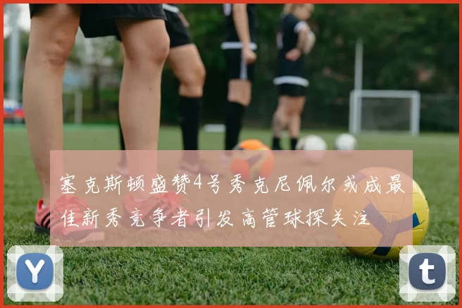 塞克斯顿盛赞4号秀克尼佩尔或成最佳新秀竞争者引发高管球探关注