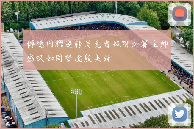 博德闪耀逆转马竞晋级附加赛主帅感叹如同梦境般美好