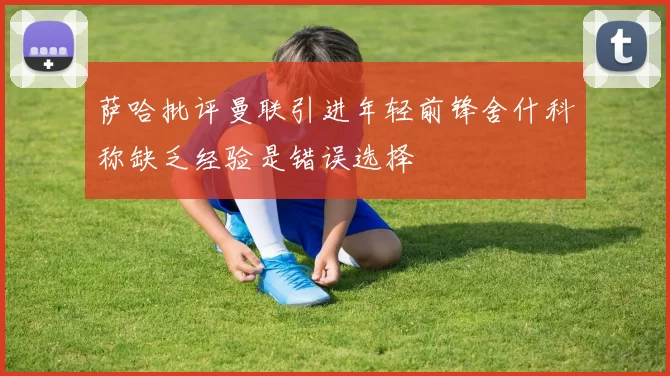 萨哈批评曼联引进年轻前锋舍什科称缺乏经验是错误选择